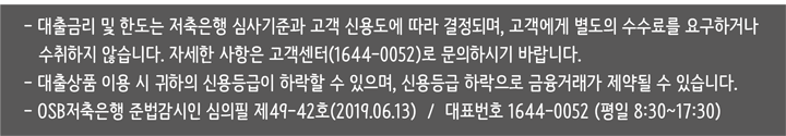 대출금리는 저축은행 심사기준과 고객 신용도에 따라 결정되며, 고객에게 별도의 수수료를 요구하거나 수취하지 않습니다.
				서울 서초구 서초중앙로 203 / 대표이사 킷스 샤켓 / 사업자등록번호: 114-81-44553 / 대표번호 1644 -0052
				OSB저축은행 준법감시인 심의필 제46-103(2016.12.07) / 저축은행중앙회 심의필 제2016-820호 (반) (2016.12.16)