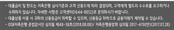 대출금리는 저축은행 심사기준과 고객 신용도에 따라 결정되며, 고객에게 별도의 수수료를 요구하거나 수취하지 않습니다. 서울 서초구 서초중앙로 203 / 대표이사 킷스 샤켓 / 사업자등록번호: 114-81-44553 / 대표번호 1644 -0052 OSB저축은행 준법감시인 심의필 제47-63(2017.07.24) / 저축은행중앙회 심의필 2017-470호 (반) (2017.07.28) COPYRIGHTⓒ OSB SAVINGS BANK, ALL RIGHTS RESERVED
