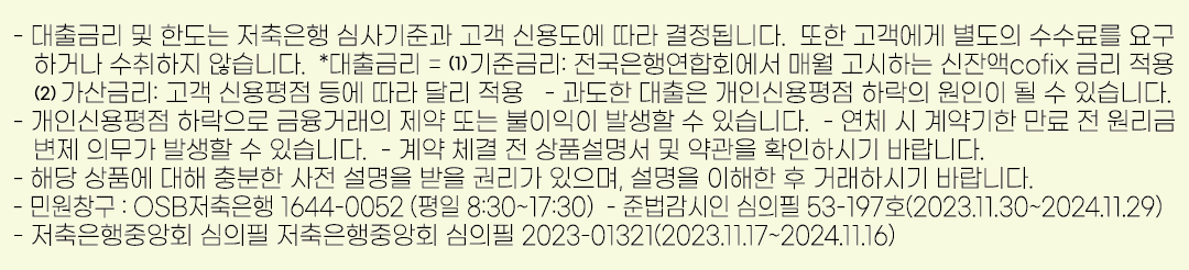 - 대출금리 및 한도는 저축은행 심사기준과 고객 신용도에 따라 결정됩니다. 또한 고객에게 별도의 수수료를 요구 하거나 수취하지 않습니다. *대출금리 = 기준금리: 전국은행연합회에서 매월 고시하는 신잔액cofix 금리 적용. 가산금리: 고객 신용평점 등에 따라 달리 적용 - 과도한 대출은 개인신용평점 하락의 원인이 될 수 있습니다. - 개인신용평점 하락으로 금융거래의 제약 또는 불이익이 발생할 수 있습니다. - 연체 시 계약기한 만료 전 원리금  변제 의무가 발생할 수 있습니다. - 계약 체결 전 상품설명서 및 약관을 확인하시기 바랍니다. - 해당 상품에 대해 충분한 사전 설명을 받을 권리가 있으며, 설명을 이해한 후 거래하시기 바랍니다. - 민원창구 : OSB저축은행 1644-0052 (평일 8:30~17:30) - 준법감시인 심의필 53-197호(2023.11.30~2024.11.29) - 저축은행중앙회 심의필 저축은행중앙회 심의필 2023-01321(2023.11.17~2024.11.16)